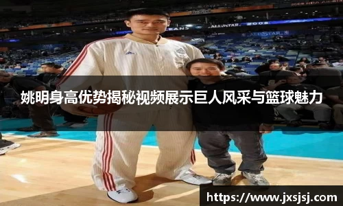 姚明身高优势揭秘视频展示巨人风采与篮球魅力